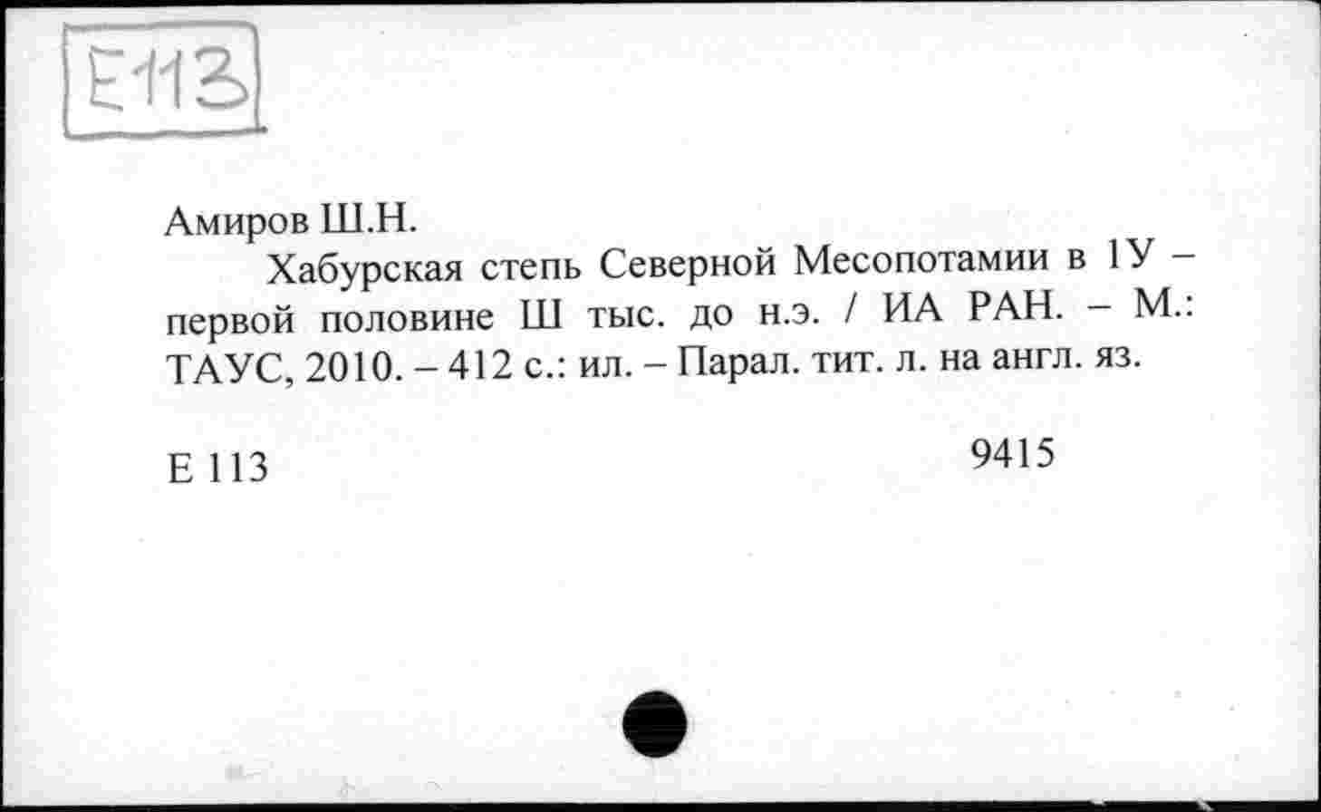 ﻿E-I1B
Амиров Ш.Н.
Хабурская степь Северной Месопотамии в 1У — первой половине Ш тыс. до н.э. / ИА РАН. - М.: ТАУС, 2010. - 412 с.: ил. - Парал. тит. л. на англ. яз.
Е 113	9415